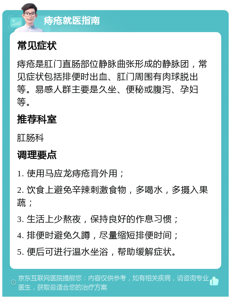 痔疮就医指南 常见症状 痔疮是肛门直肠部位静脉曲张形成的静脉团，常见症状包括排便时出血、肛门周围有肉球脱出等。易感人群主要是久坐、便秘或腹泻、孕妇等。 推荐科室 肛肠科 调理要点 1. 使用马应龙痔疮膏外用； 2. 饮食上避免辛辣刺激食物，多喝水，多摄入果蔬； 3. 生活上少熬夜，保持良好的作息习惯； 4. 排便时避免久蹲，尽量缩短排便时间； 5. 便后可进行温水坐浴，帮助缓解症状。