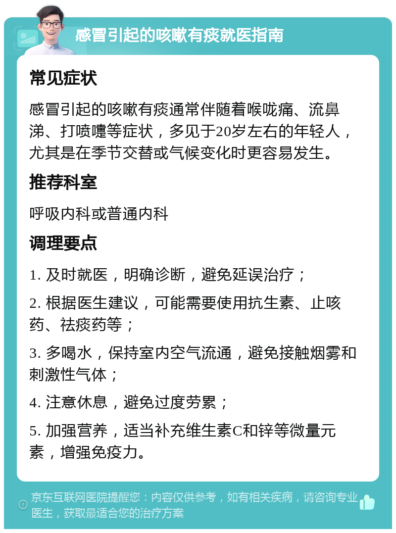 感冒引起的咳嗽有痰就医指南 常见症状 感冒引起的咳嗽有痰通常伴随着喉咙痛、流鼻涕、打喷嚏等症状，多见于20岁左右的年轻人，尤其是在季节交替或气候变化时更容易发生。 推荐科室 呼吸内科或普通内科 调理要点 1. 及时就医，明确诊断，避免延误治疗； 2. 根据医生建议，可能需要使用抗生素、止咳药、祛痰药等； 3. 多喝水，保持室内空气流通，避免接触烟雾和刺激性气体； 4. 注意休息，避免过度劳累； 5. 加强营养，适当补充维生素C和锌等微量元素，增强免疫力。