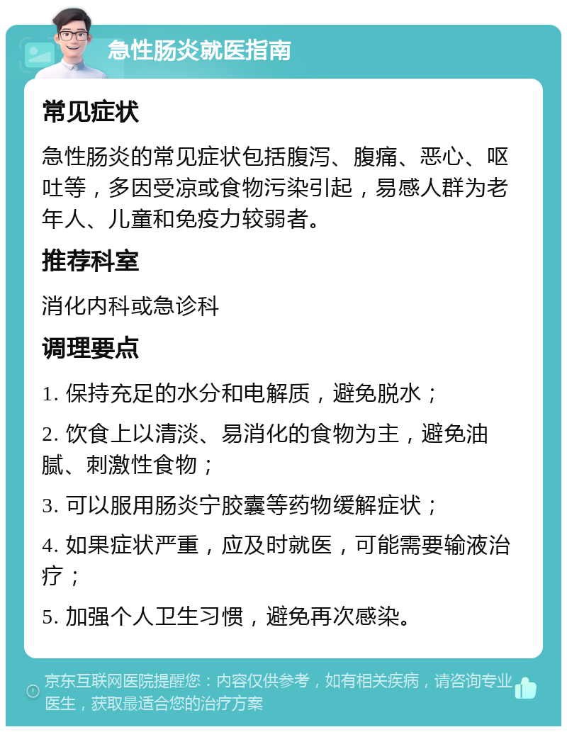 急性肠炎就医指南 常见症状 急性肠炎的常见症状包括腹泻、腹痛、恶心、呕吐等，多因受凉或食物污染引起，易感人群为老年人、儿童和免疫力较弱者。 推荐科室 消化内科或急诊科 调理要点 1. 保持充足的水分和电解质，避免脱水； 2. 饮食上以清淡、易消化的食物为主，避免油腻、刺激性食物； 3. 可以服用肠炎宁胶囊等药物缓解症状； 4. 如果症状严重，应及时就医，可能需要输液治疗； 5. 加强个人卫生习惯，避免再次感染。