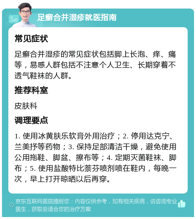 足癣合并湿疹就医指南 常见症状 足癣合并湿疹的常见症状包括脚上长泡、痒、痛等，易感人群包括不注意个人卫生、长期穿着不透气鞋袜的人群。 推荐科室 皮肤科 调理要点 1. 使用冰黄肤乐软膏外用治疗；2. 停用达克宁、兰美抒等药物；3. 保持足部清洁干燥，避免使用公用拖鞋、脚盆、擦布等；4. 定期灭菌鞋袜、脚布；5. 使用盐酸特比萘芬喷剂喷在鞋内，每晚一次，早上打开晾晒以后再穿。