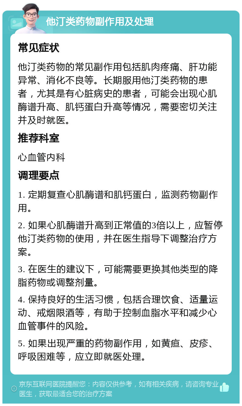 他汀类药物副作用及处理 常见症状 他汀类药物的常见副作用包括肌肉疼痛、肝功能异常、消化不良等。长期服用他汀类药物的患者，尤其是有心脏病史的患者，可能会出现心肌酶谱升高、肌钙蛋白升高等情况，需要密切关注并及时就医。 推荐科室 心血管内科 调理要点 1. 定期复查心肌酶谱和肌钙蛋白，监测药物副作用。 2. 如果心肌酶谱升高到正常值的3倍以上，应暂停他汀类药物的使用，并在医生指导下调整治疗方案。 3. 在医生的建议下，可能需要更换其他类型的降脂药物或调整剂量。 4. 保持良好的生活习惯，包括合理饮食、适量运动、戒烟限酒等，有助于控制血脂水平和减少心血管事件的风险。 5. 如果出现严重的药物副作用，如黄疸、皮疹、呼吸困难等，应立即就医处理。