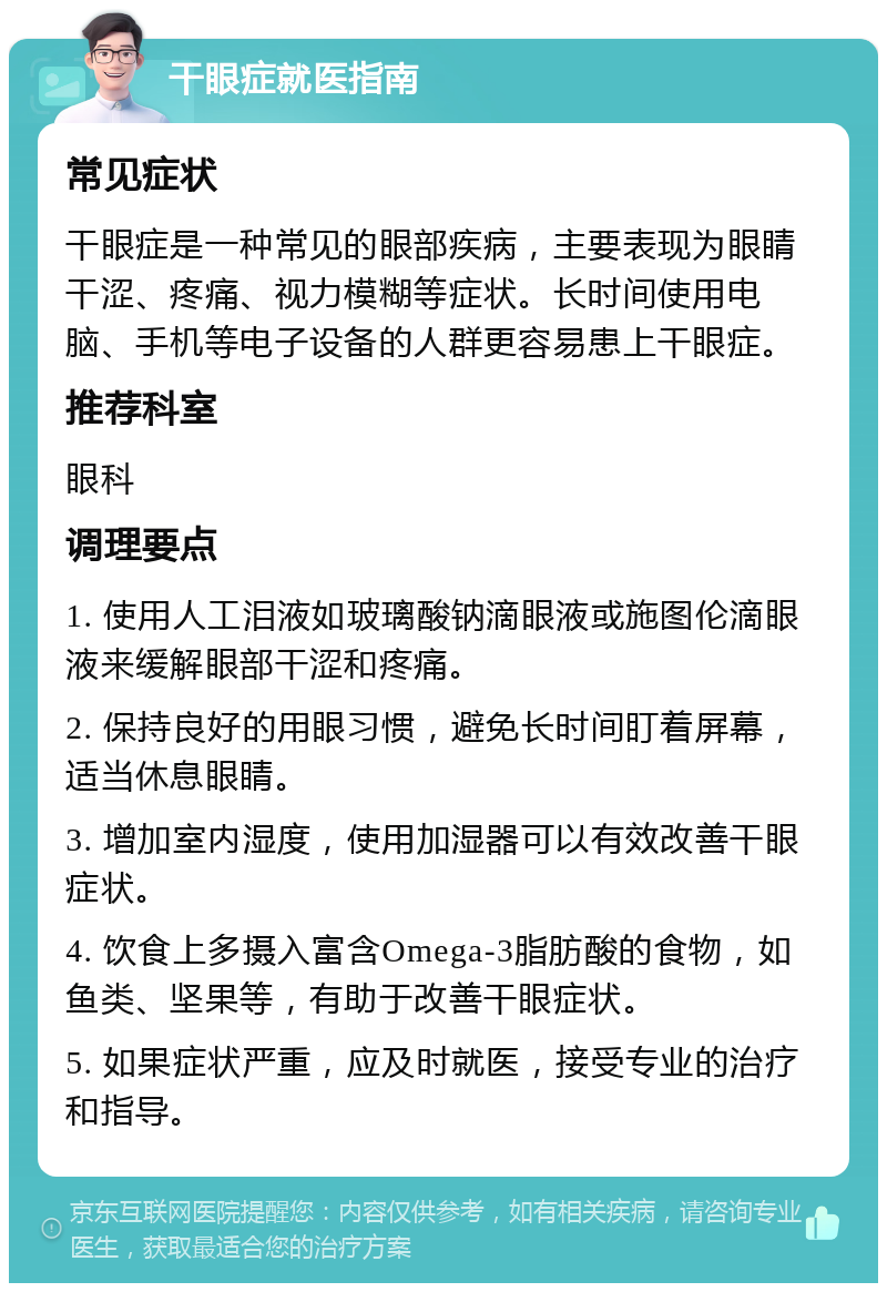 干眼症就医指南 常见症状 干眼症是一种常见的眼部疾病，主要表现为眼睛干涩、疼痛、视力模糊等症状。长时间使用电脑、手机等电子设备的人群更容易患上干眼症。 推荐科室 眼科 调理要点 1. 使用人工泪液如玻璃酸钠滴眼液或施图伦滴眼液来缓解眼部干涩和疼痛。 2. 保持良好的用眼习惯，避免长时间盯着屏幕，适当休息眼睛。 3. 增加室内湿度，使用加湿器可以有效改善干眼症状。 4. 饮食上多摄入富含Omega-3脂肪酸的食物，如鱼类、坚果等，有助于改善干眼症状。 5. 如果症状严重，应及时就医，接受专业的治疗和指导。