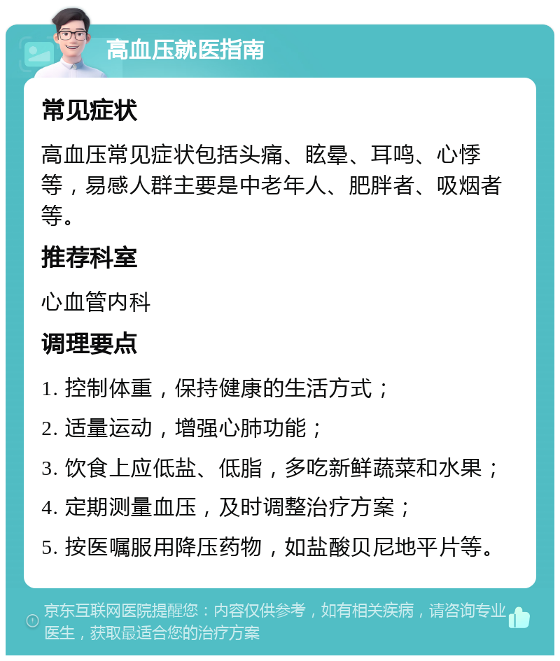 高血压就医指南 常见症状 高血压常见症状包括头痛、眩晕、耳鸣、心悸等，易感人群主要是中老年人、肥胖者、吸烟者等。 推荐科室 心血管内科 调理要点 1. 控制体重，保持健康的生活方式； 2. 适量运动，增强心肺功能； 3. 饮食上应低盐、低脂，多吃新鲜蔬菜和水果； 4. 定期测量血压，及时调整治疗方案； 5. 按医嘱服用降压药物，如盐酸贝尼地平片等。