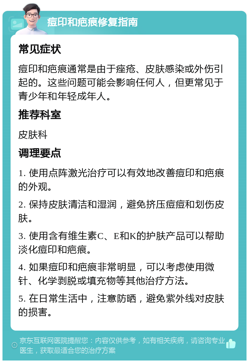 痘印和疤痕修复指南 常见症状 痘印和疤痕通常是由于痤疮、皮肤感染或外伤引起的。这些问题可能会影响任何人，但更常见于青少年和年轻成年人。 推荐科室 皮肤科 调理要点 1. 使用点阵激光治疗可以有效地改善痘印和疤痕的外观。 2. 保持皮肤清洁和湿润，避免挤压痘痘和划伤皮肤。 3. 使用含有维生素C、E和K的护肤产品可以帮助淡化痘印和疤痕。 4. 如果痘印和疤痕非常明显，可以考虑使用微针、化学剥脱或填充物等其他治疗方法。 5. 在日常生活中，注意防晒，避免紫外线对皮肤的损害。