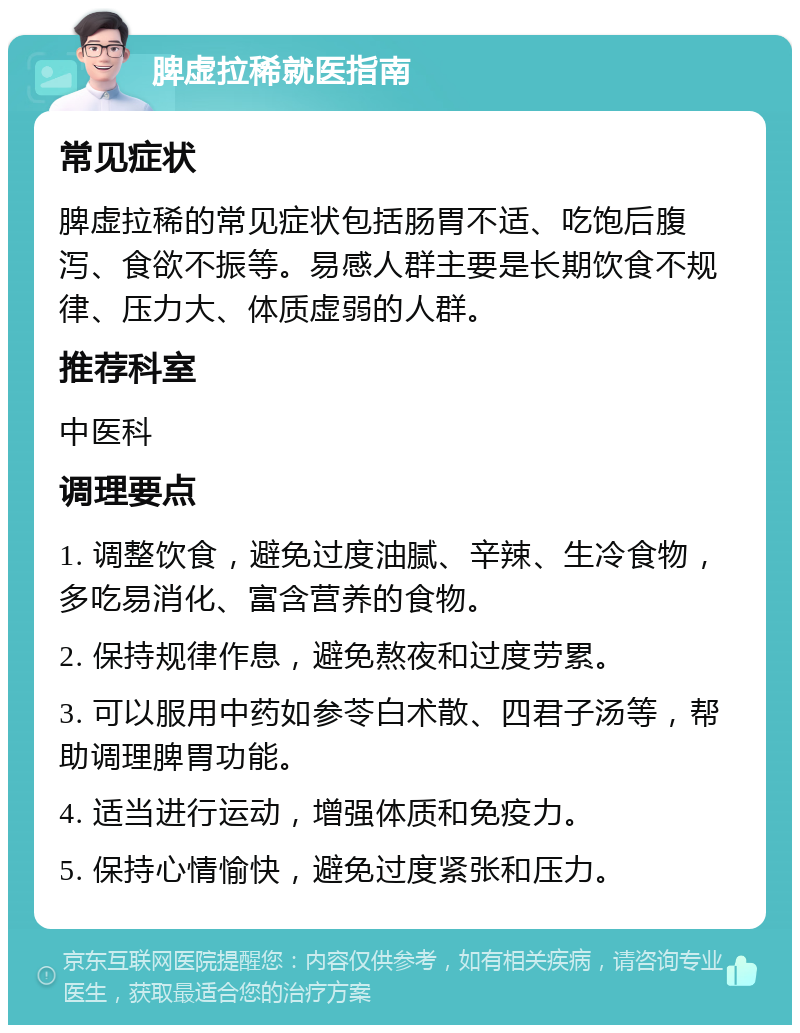 脾虚拉稀就医指南 常见症状 脾虚拉稀的常见症状包括肠胃不适、吃饱后腹泻、食欲不振等。易感人群主要是长期饮食不规律、压力大、体质虚弱的人群。 推荐科室 中医科 调理要点 1. 调整饮食，避免过度油腻、辛辣、生冷食物，多吃易消化、富含营养的食物。 2. 保持规律作息，避免熬夜和过度劳累。 3. 可以服用中药如参苓白术散、四君子汤等，帮助调理脾胃功能。 4. 适当进行运动，增强体质和免疫力。 5. 保持心情愉快，避免过度紧张和压力。