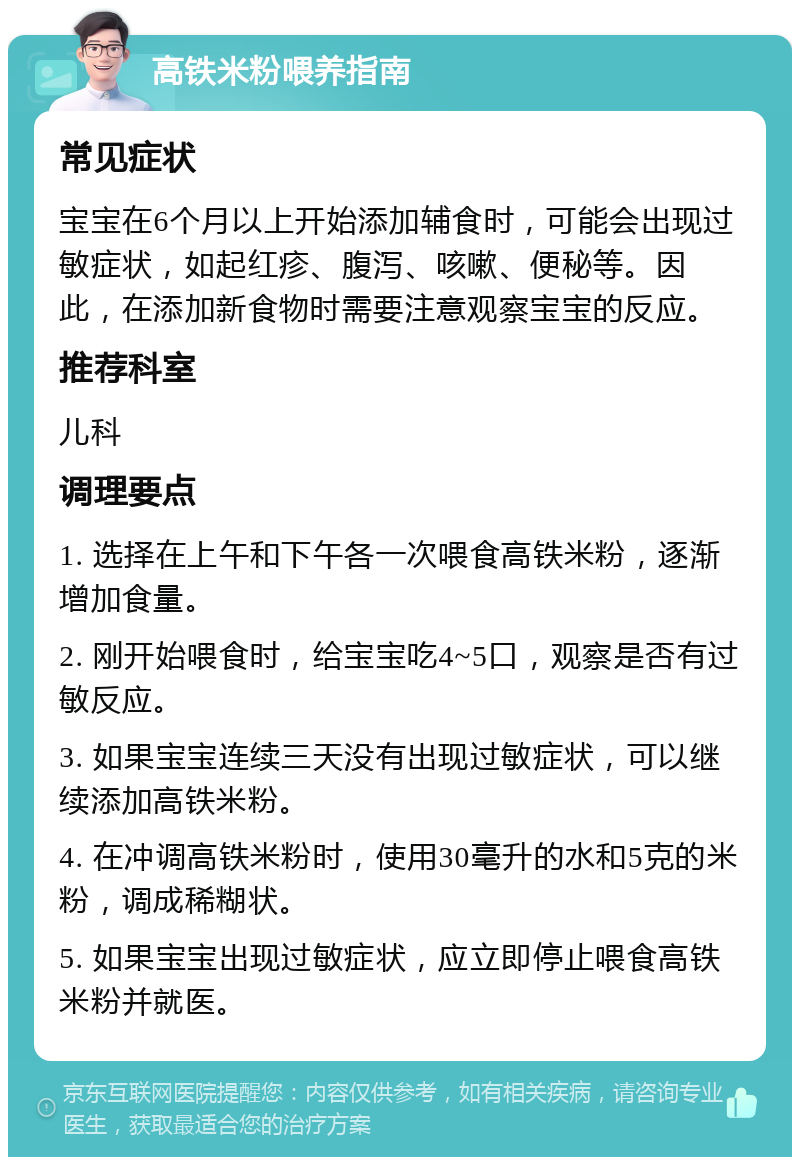 高铁米粉喂养指南 常见症状 宝宝在6个月以上开始添加辅食时，可能会出现过敏症状，如起红疹、腹泻、咳嗽、便秘等。因此，在添加新食物时需要注意观察宝宝的反应。 推荐科室 儿科 调理要点 1. 选择在上午和下午各一次喂食高铁米粉，逐渐增加食量。 2. 刚开始喂食时，给宝宝吃4~5口，观察是否有过敏反应。 3. 如果宝宝连续三天没有出现过敏症状，可以继续添加高铁米粉。 4. 在冲调高铁米粉时，使用30毫升的水和5克的米粉，调成稀糊状。 5. 如果宝宝出现过敏症状，应立即停止喂食高铁米粉并就医。