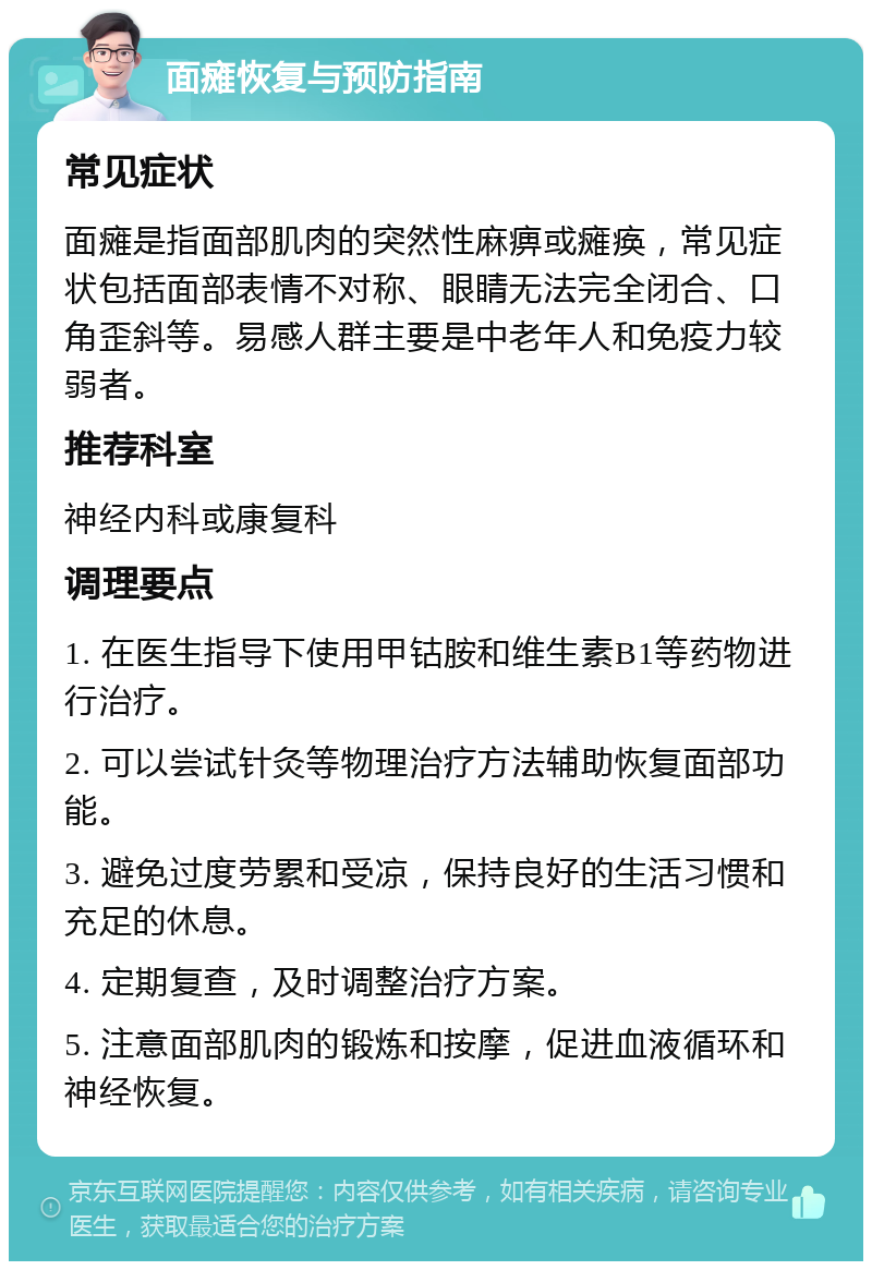 面瘫恢复与预防指南 常见症状 面瘫是指面部肌肉的突然性麻痹或瘫痪，常见症状包括面部表情不对称、眼睛无法完全闭合、口角歪斜等。易感人群主要是中老年人和免疫力较弱者。 推荐科室 神经内科或康复科 调理要点 1. 在医生指导下使用甲钴胺和维生素B1等药物进行治疗。 2. 可以尝试针灸等物理治疗方法辅助恢复面部功能。 3. 避免过度劳累和受凉，保持良好的生活习惯和充足的休息。 4. 定期复查，及时调整治疗方案。 5. 注意面部肌肉的锻炼和按摩，促进血液循环和神经恢复。