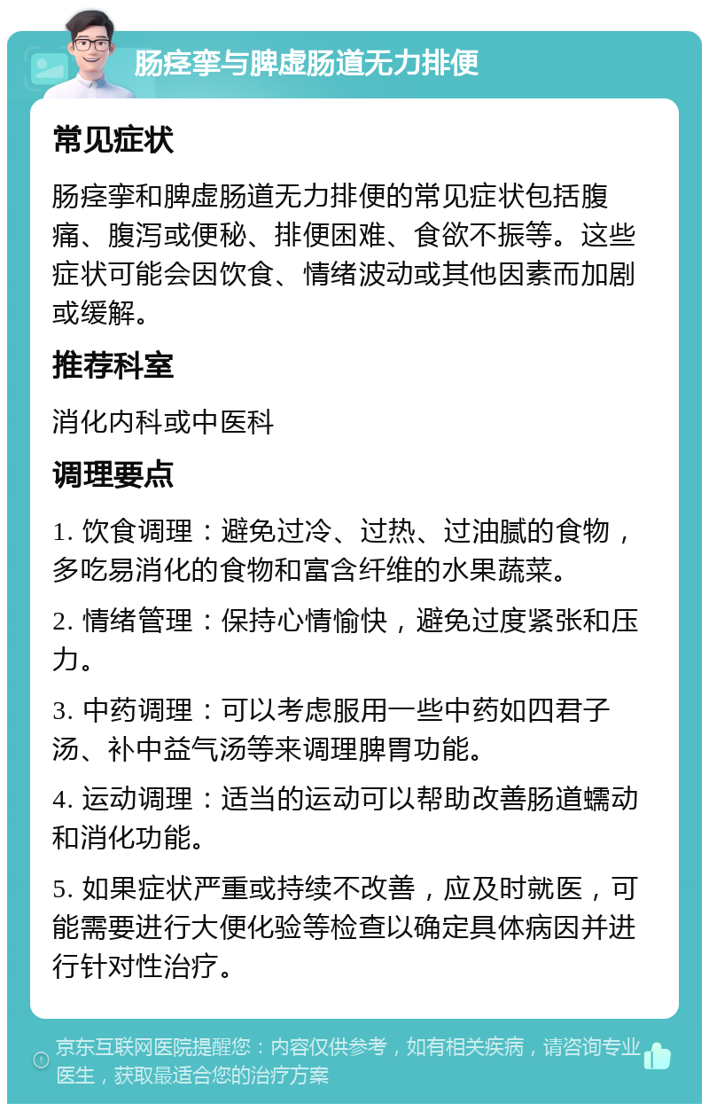 肠痉挛与脾虚肠道无力排便 常见症状 肠痉挛和脾虚肠道无力排便的常见症状包括腹痛、腹泻或便秘、排便困难、食欲不振等。这些症状可能会因饮食、情绪波动或其他因素而加剧或缓解。 推荐科室 消化内科或中医科 调理要点 1. 饮食调理：避免过冷、过热、过油腻的食物，多吃易消化的食物和富含纤维的水果蔬菜。 2. 情绪管理：保持心情愉快，避免过度紧张和压力。 3. 中药调理：可以考虑服用一些中药如四君子汤、补中益气汤等来调理脾胃功能。 4. 运动调理：适当的运动可以帮助改善肠道蠕动和消化功能。 5. 如果症状严重或持续不改善，应及时就医，可能需要进行大便化验等检查以确定具体病因并进行针对性治疗。