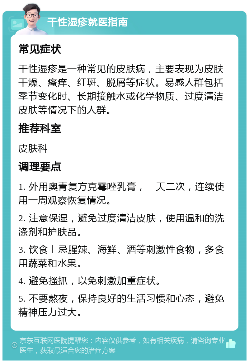 干性湿疹就医指南 常见症状 干性湿疹是一种常见的皮肤病，主要表现为皮肤干燥、瘙痒、红斑、脱屑等症状。易感人群包括季节变化时、长期接触水或化学物质、过度清洁皮肤等情况下的人群。 推荐科室 皮肤科 调理要点 1. 外用奥青复方克霉唑乳膏，一天二次，连续使用一周观察恢复情况。 2. 注意保湿，避免过度清洁皮肤，使用温和的洗涤剂和护肤品。 3. 饮食上忌腥辣、海鲜、酒等刺激性食物，多食用蔬菜和水果。 4. 避免搔抓，以免刺激加重症状。 5. 不要熬夜，保持良好的生活习惯和心态，避免精神压力过大。