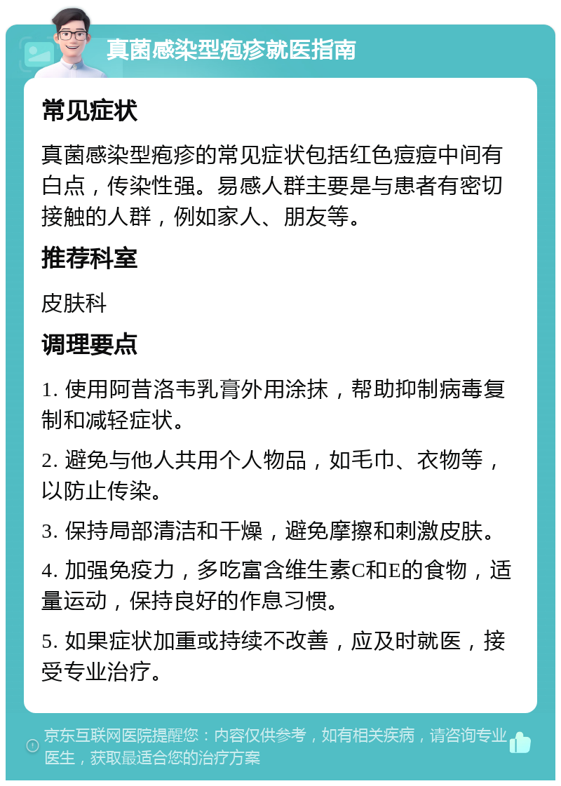 真菌感染型疱疹就医指南 常见症状 真菌感染型疱疹的常见症状包括红色痘痘中间有白点，传染性强。易感人群主要是与患者有密切接触的人群，例如家人、朋友等。 推荐科室 皮肤科 调理要点 1. 使用阿昔洛韦乳膏外用涂抹，帮助抑制病毒复制和减轻症状。 2. 避免与他人共用个人物品，如毛巾、衣物等，以防止传染。 3. 保持局部清洁和干燥，避免摩擦和刺激皮肤。 4. 加强免疫力，多吃富含维生素C和E的食物，适量运动，保持良好的作息习惯。 5. 如果症状加重或持续不改善，应及时就医，接受专业治疗。