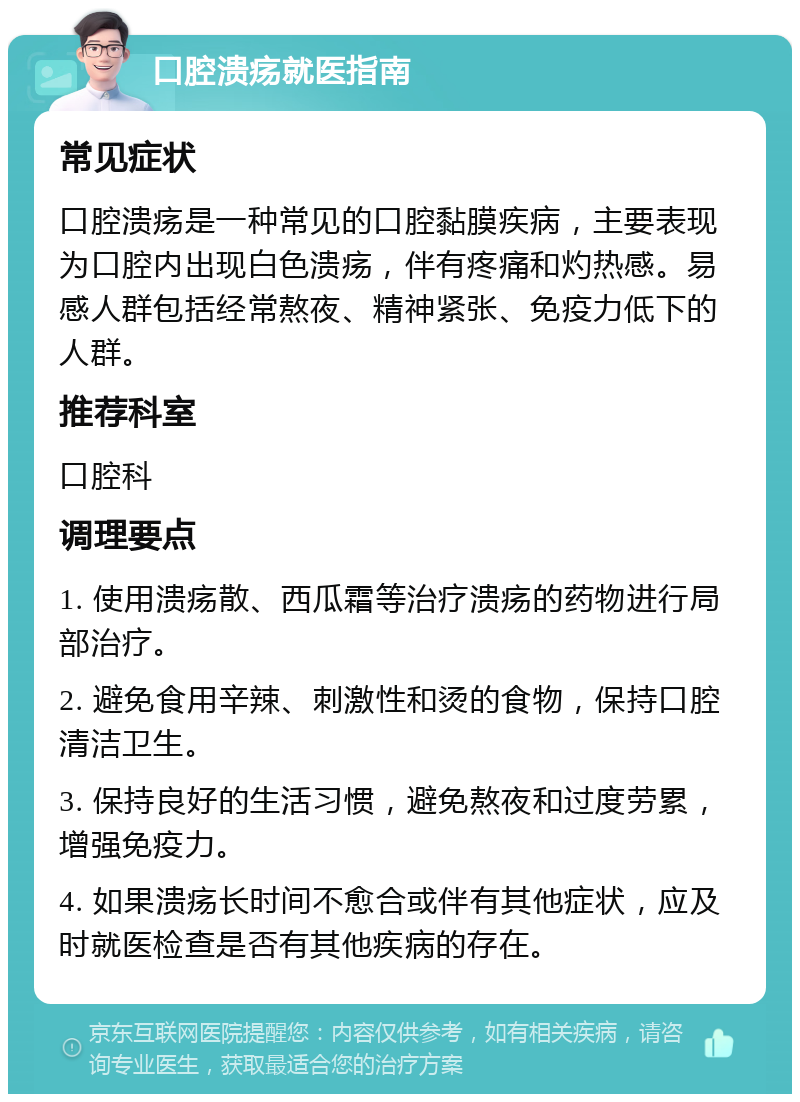 口腔溃疡就医指南 常见症状 口腔溃疡是一种常见的口腔黏膜疾病，主要表现为口腔内出现白色溃疡，伴有疼痛和灼热感。易感人群包括经常熬夜、精神紧张、免疫力低下的人群。 推荐科室 口腔科 调理要点 1. 使用溃疡散、西瓜霜等治疗溃疡的药物进行局部治疗。 2. 避免食用辛辣、刺激性和烫的食物，保持口腔清洁卫生。 3. 保持良好的生活习惯，避免熬夜和过度劳累，增强免疫力。 4. 如果溃疡长时间不愈合或伴有其他症状，应及时就医检查是否有其他疾病的存在。