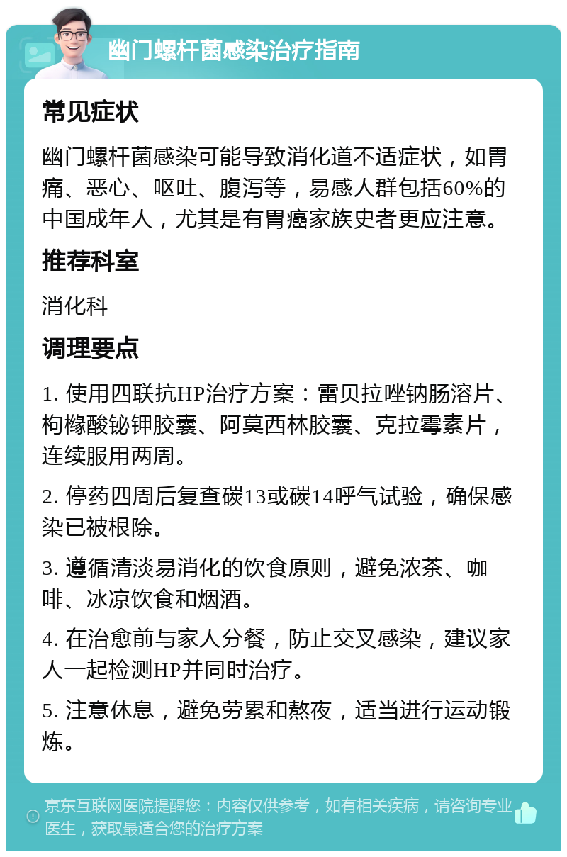 幽门螺杆菌感染治疗指南 常见症状 幽门螺杆菌感染可能导致消化道不适症状，如胃痛、恶心、呕吐、腹泻等，易感人群包括60%的中国成年人，尤其是有胃癌家族史者更应注意。 推荐科室 消化科 调理要点 1. 使用四联抗HP治疗方案：雷贝拉唑钠肠溶片、枸橼酸铋钾胶囊、阿莫西林胶囊、克拉霉素片，连续服用两周。 2. 停药四周后复查碳13或碳14呼气试验，确保感染已被根除。 3. 遵循清淡易消化的饮食原则，避免浓茶、咖啡、冰凉饮食和烟酒。 4. 在治愈前与家人分餐，防止交叉感染，建议家人一起检测HP并同时治疗。 5. 注意休息，避免劳累和熬夜，适当进行运动锻炼。