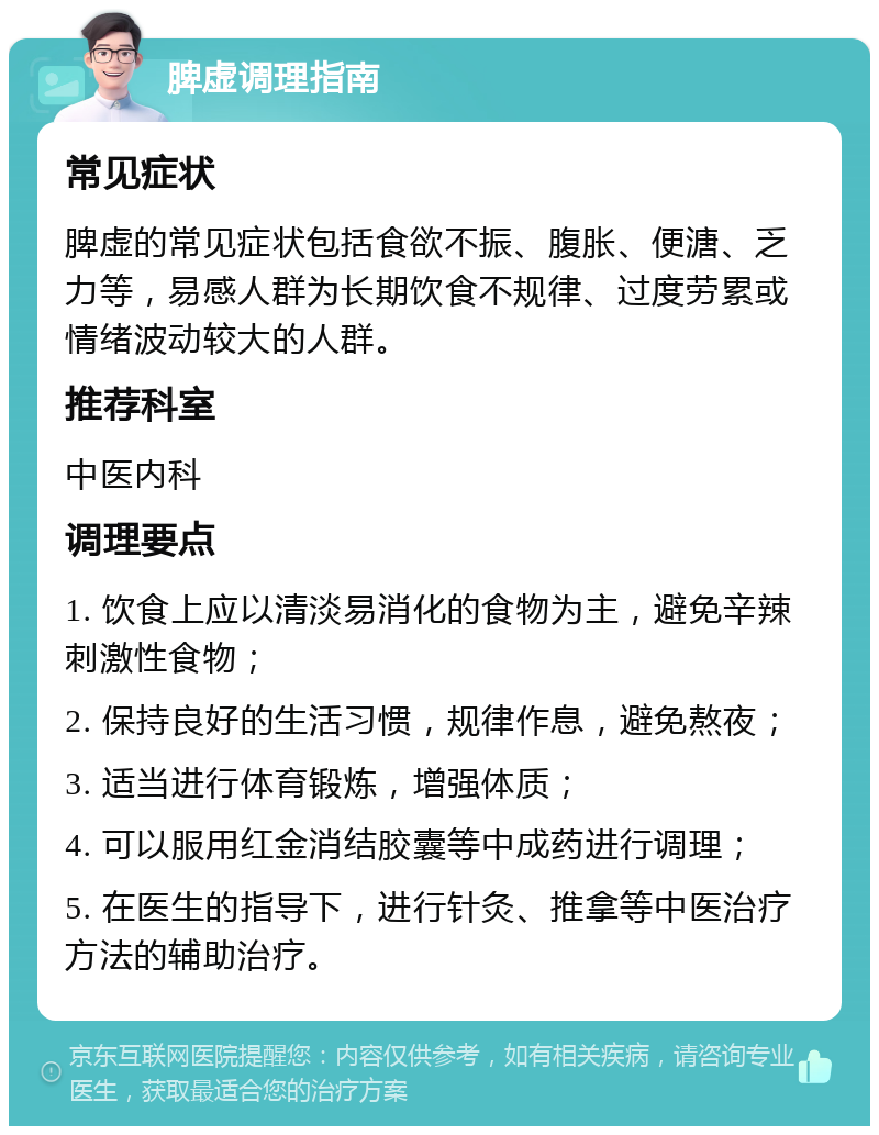 脾虚调理指南 常见症状 脾虚的常见症状包括食欲不振、腹胀、便溏、乏力等，易感人群为长期饮食不规律、过度劳累或情绪波动较大的人群。 推荐科室 中医内科 调理要点 1. 饮食上应以清淡易消化的食物为主，避免辛辣刺激性食物； 2. 保持良好的生活习惯，规律作息，避免熬夜； 3. 适当进行体育锻炼，增强体质； 4. 可以服用红金消结胶囊等中成药进行调理； 5. 在医生的指导下，进行针灸、推拿等中医治疗方法的辅助治疗。