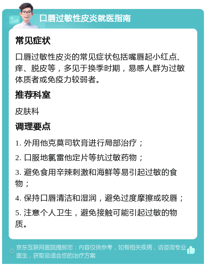 口唇过敏性皮炎就医指南 常见症状 口唇过敏性皮炎的常见症状包括嘴唇起小红点、痒、脱皮等，多见于换季时期，易感人群为过敏体质者或免疫力较弱者。 推荐科室 皮肤科 调理要点 1. 外用他克莫司软膏进行局部治疗； 2. 口服地氯雷他定片等抗过敏药物； 3. 避免食用辛辣刺激和海鲜等易引起过敏的食物； 4. 保持口唇清洁和湿润，避免过度摩擦或咬唇； 5. 注意个人卫生，避免接触可能引起过敏的物质。