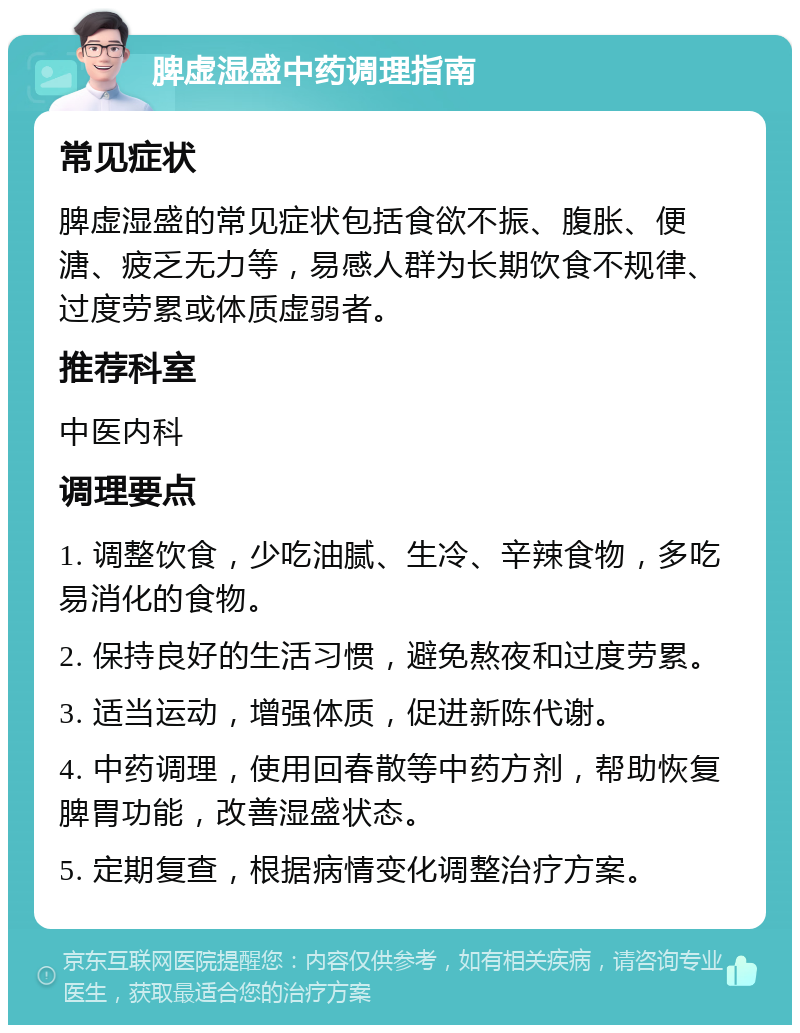 脾虚湿盛中药调理指南 常见症状 脾虚湿盛的常见症状包括食欲不振、腹胀、便溏、疲乏无力等，易感人群为长期饮食不规律、过度劳累或体质虚弱者。 推荐科室 中医内科 调理要点 1. 调整饮食，少吃油腻、生冷、辛辣食物，多吃易消化的食物。 2. 保持良好的生活习惯，避免熬夜和过度劳累。 3. 适当运动，增强体质，促进新陈代谢。 4. 中药调理，使用回春散等中药方剂，帮助恢复脾胃功能，改善湿盛状态。 5. 定期复查，根据病情变化调整治疗方案。