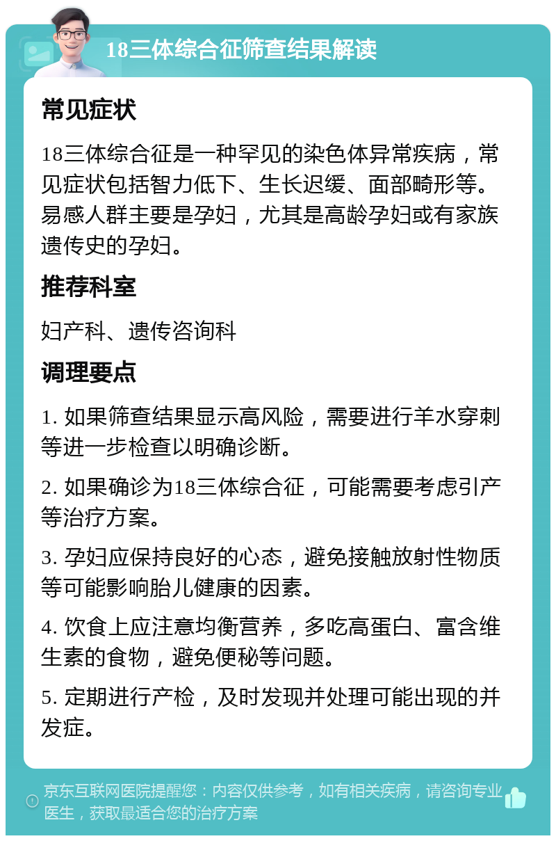 18三体综合征筛查结果解读 常见症状 18三体综合征是一种罕见的染色体异常疾病，常见症状包括智力低下、生长迟缓、面部畸形等。易感人群主要是孕妇，尤其是高龄孕妇或有家族遗传史的孕妇。 推荐科室 妇产科、遗传咨询科 调理要点 1. 如果筛查结果显示高风险，需要进行羊水穿刺等进一步检查以明确诊断。 2. 如果确诊为18三体综合征，可能需要考虑引产等治疗方案。 3. 孕妇应保持良好的心态，避免接触放射性物质等可能影响胎儿健康的因素。 4. 饮食上应注意均衡营养，多吃高蛋白、富含维生素的食物，避免便秘等问题。 5. 定期进行产检，及时发现并处理可能出现的并发症。