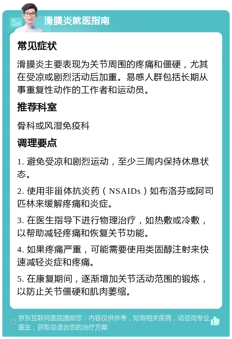 滑膜炎就医指南 常见症状 滑膜炎主要表现为关节周围的疼痛和僵硬，尤其在受凉或剧烈活动后加重。易感人群包括长期从事重复性动作的工作者和运动员。 推荐科室 骨科或风湿免疫科 调理要点 1. 避免受凉和剧烈运动，至少三周内保持休息状态。 2. 使用非甾体抗炎药（NSAIDs）如布洛芬或阿司匹林来缓解疼痛和炎症。 3. 在医生指导下进行物理治疗，如热敷或冷敷，以帮助减轻疼痛和恢复关节功能。 4. 如果疼痛严重，可能需要使用类固醇注射来快速减轻炎症和疼痛。 5. 在康复期间，逐渐增加关节活动范围的锻炼，以防止关节僵硬和肌肉萎缩。