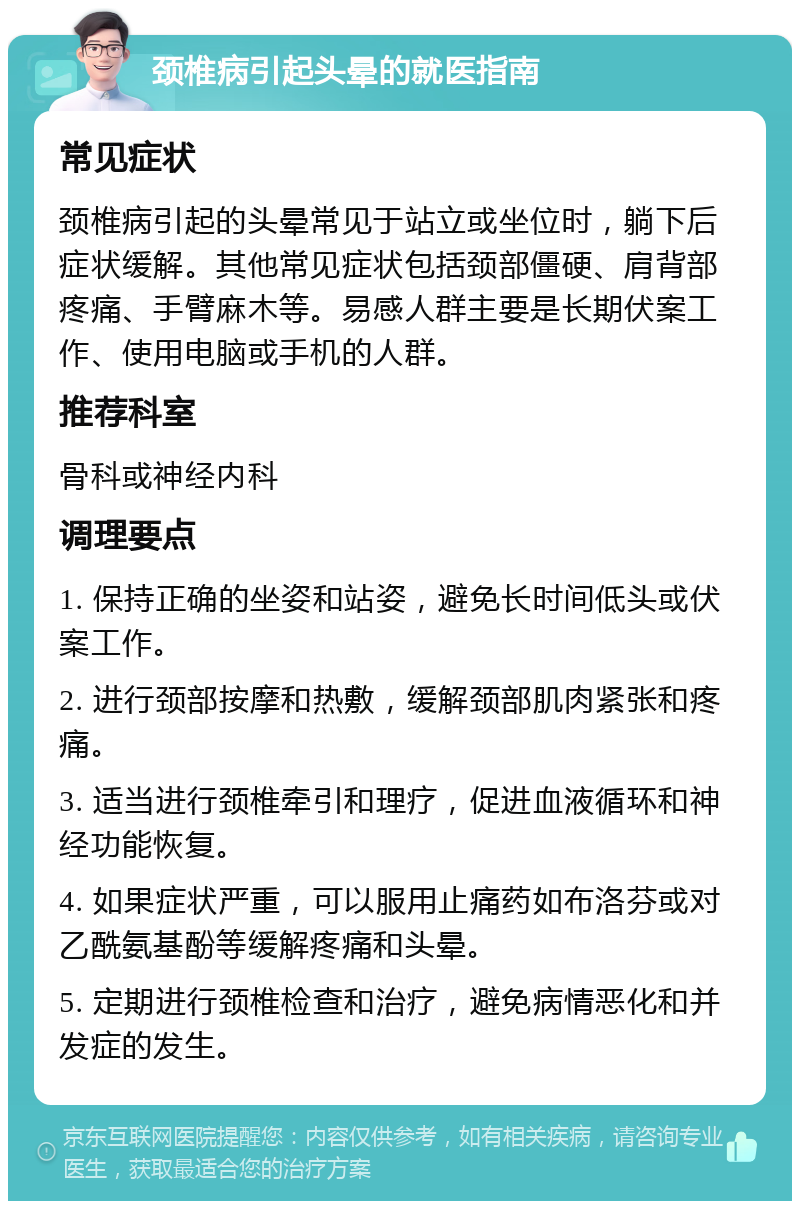 颈椎病引起头晕的就医指南 常见症状 颈椎病引起的头晕常见于站立或坐位时，躺下后症状缓解。其他常见症状包括颈部僵硬、肩背部疼痛、手臂麻木等。易感人群主要是长期伏案工作、使用电脑或手机的人群。 推荐科室 骨科或神经内科 调理要点 1. 保持正确的坐姿和站姿，避免长时间低头或伏案工作。 2. 进行颈部按摩和热敷，缓解颈部肌肉紧张和疼痛。 3. 适当进行颈椎牵引和理疗，促进血液循环和神经功能恢复。 4. 如果症状严重，可以服用止痛药如布洛芬或对乙酰氨基酚等缓解疼痛和头晕。 5. 定期进行颈椎检查和治疗，避免病情恶化和并发症的发生。