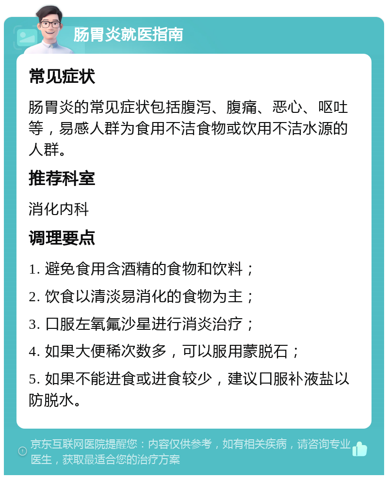 肠胃炎就医指南 常见症状 肠胃炎的常见症状包括腹泻、腹痛、恶心、呕吐等，易感人群为食用不洁食物或饮用不洁水源的人群。 推荐科室 消化内科 调理要点 1. 避免食用含酒精的食物和饮料； 2. 饮食以清淡易消化的食物为主； 3. 口服左氧氟沙星进行消炎治疗； 4. 如果大便稀次数多，可以服用蒙脱石； 5. 如果不能进食或进食较少，建议口服补液盐以防脱水。