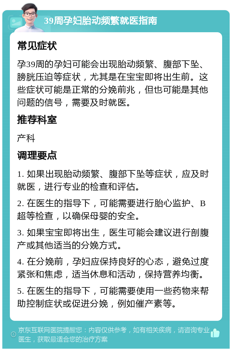 39周孕妇胎动频繁就医指南 常见症状 孕39周的孕妇可能会出现胎动频繁、腹部下坠、膀胱压迫等症状，尤其是在宝宝即将出生前。这些症状可能是正常的分娩前兆，但也可能是其他问题的信号，需要及时就医。 推荐科室 产科 调理要点 1. 如果出现胎动频繁、腹部下坠等症状，应及时就医，进行专业的检查和评估。 2. 在医生的指导下，可能需要进行胎心监护、B超等检查，以确保母婴的安全。 3. 如果宝宝即将出生，医生可能会建议进行剖腹产或其他适当的分娩方式。 4. 在分娩前，孕妇应保持良好的心态，避免过度紧张和焦虑，适当休息和活动，保持营养均衡。 5. 在医生的指导下，可能需要使用一些药物来帮助控制症状或促进分娩，例如催产素等。