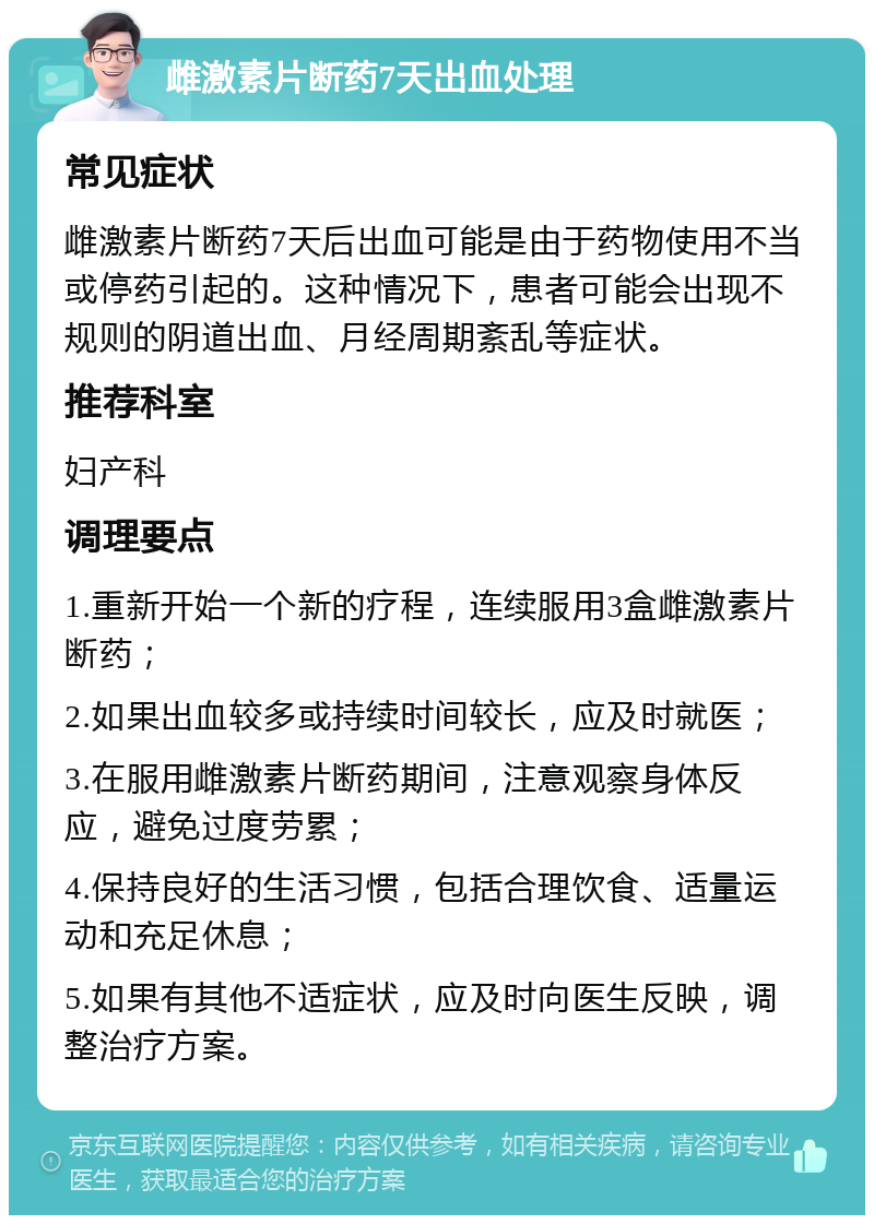 雌激素片断药7天出血处理 常见症状 雌激素片断药7天后出血可能是由于药物使用不当或停药引起的。这种情况下，患者可能会出现不规则的阴道出血、月经周期紊乱等症状。 推荐科室 妇产科 调理要点 1.重新开始一个新的疗程，连续服用3盒雌激素片断药； 2.如果出血较多或持续时间较长，应及时就医； 3.在服用雌激素片断药期间，注意观察身体反应，避免过度劳累； 4.保持良好的生活习惯，包括合理饮食、适量运动和充足休息； 5.如果有其他不适症状，应及时向医生反映，调整治疗方案。