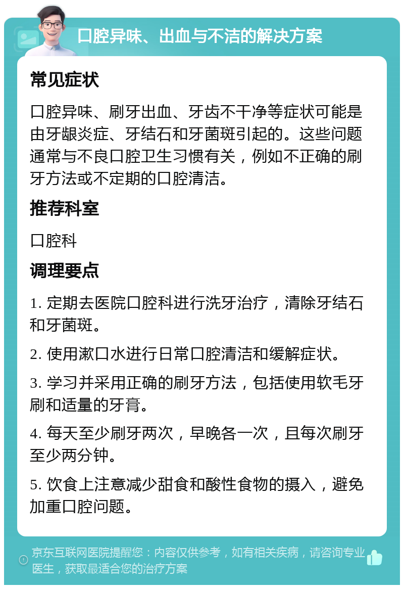 口腔异味、出血与不洁的解决方案 常见症状 口腔异味、刷牙出血、牙齿不干净等症状可能是由牙龈炎症、牙结石和牙菌斑引起的。这些问题通常与不良口腔卫生习惯有关，例如不正确的刷牙方法或不定期的口腔清洁。 推荐科室 口腔科 调理要点 1. 定期去医院口腔科进行洗牙治疗，清除牙结石和牙菌斑。 2. 使用漱口水进行日常口腔清洁和缓解症状。 3. 学习并采用正确的刷牙方法，包括使用软毛牙刷和适量的牙膏。 4. 每天至少刷牙两次，早晚各一次，且每次刷牙至少两分钟。 5. 饮食上注意减少甜食和酸性食物的摄入，避免加重口腔问题。