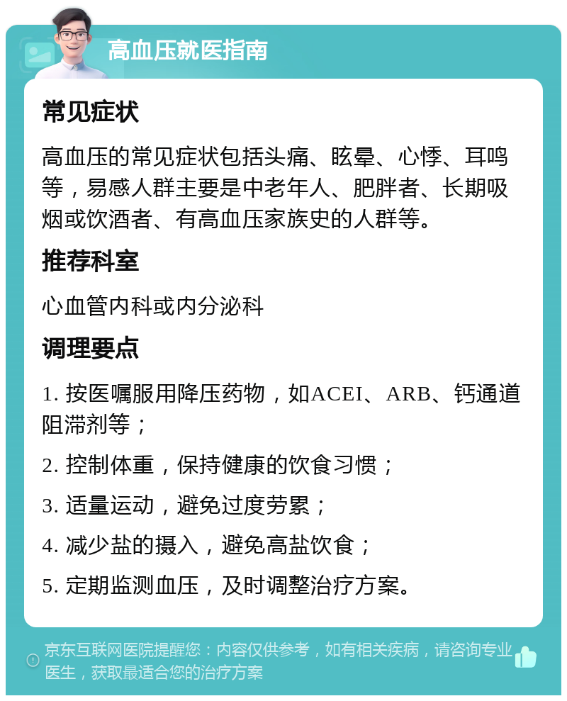 高血压就医指南 常见症状 高血压的常见症状包括头痛、眩晕、心悸、耳鸣等，易感人群主要是中老年人、肥胖者、长期吸烟或饮酒者、有高血压家族史的人群等。 推荐科室 心血管内科或内分泌科 调理要点 1. 按医嘱服用降压药物，如ACEI、ARB、钙通道阻滞剂等； 2. 控制体重，保持健康的饮食习惯； 3. 适量运动，避免过度劳累； 4. 减少盐的摄入，避免高盐饮食； 5. 定期监测血压，及时调整治疗方案。