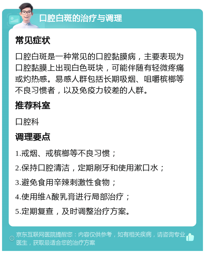 口腔白斑的治疗与调理 常见症状 口腔白斑是一种常见的口腔黏膜病，主要表现为口腔黏膜上出现白色斑块，可能伴随有轻微疼痛或灼热感。易感人群包括长期吸烟、咀嚼槟榔等不良习惯者，以及免疫力较差的人群。 推荐科室 口腔科 调理要点 1.戒烟、戒槟榔等不良习惯； 2.保持口腔清洁，定期刷牙和使用漱口水； 3.避免食用辛辣刺激性食物； 4.使用维A酸乳膏进行局部治疗； 5.定期复查，及时调整治疗方案。