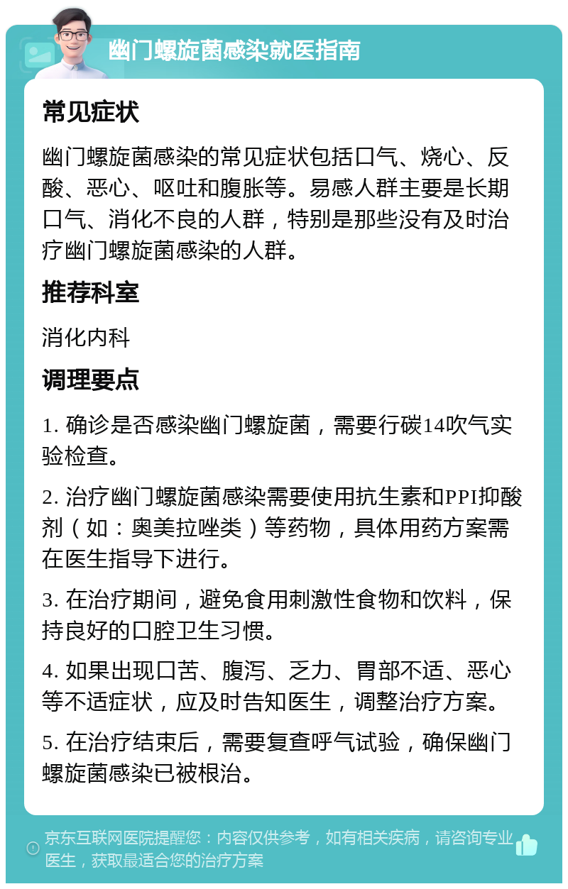 幽门螺旋菌感染就医指南 常见症状 幽门螺旋菌感染的常见症状包括口气、烧心、反酸、恶心、呕吐和腹胀等。易感人群主要是长期口气、消化不良的人群，特别是那些没有及时治疗幽门螺旋菌感染的人群。 推荐科室 消化内科 调理要点 1. 确诊是否感染幽门螺旋菌，需要行碳14吹气实验检查。 2. 治疗幽门螺旋菌感染需要使用抗生素和PPI抑酸剂（如：奥美拉唑类）等药物，具体用药方案需在医生指导下进行。 3. 在治疗期间，避免食用刺激性食物和饮料，保持良好的口腔卫生习惯。 4. 如果出现口苦、腹泻、乏力、胃部不适、恶心等不适症状，应及时告知医生，调整治疗方案。 5. 在治疗结束后，需要复查呼气试验，确保幽门螺旋菌感染已被根治。