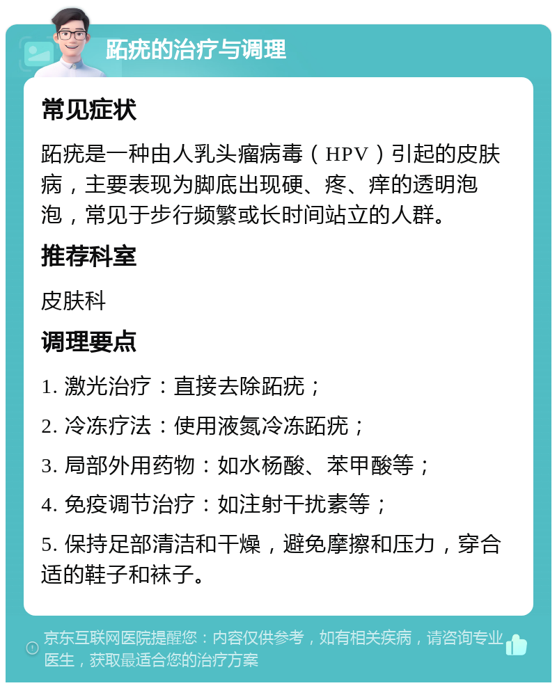 跖疣的治疗与调理 常见症状 跖疣是一种由人乳头瘤病毒（HPV）引起的皮肤病，主要表现为脚底出现硬、疼、痒的透明泡泡，常见于步行频繁或长时间站立的人群。 推荐科室 皮肤科 调理要点 1. 激光治疗：直接去除跖疣； 2. 冷冻疗法：使用液氮冷冻跖疣； 3. 局部外用药物：如水杨酸、苯甲酸等； 4. 免疫调节治疗：如注射干扰素等； 5. 保持足部清洁和干燥，避免摩擦和压力，穿合适的鞋子和袜子。