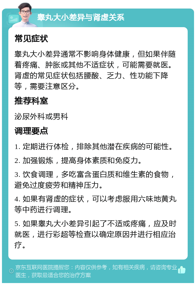 睾丸大小差异与肾虚关系 常见症状 睾丸大小差异通常不影响身体健康，但如果伴随着疼痛、肿胀或其他不适症状，可能需要就医。肾虚的常见症状包括腰酸、乏力、性功能下降等，需要注意区分。 推荐科室 泌尿外科或男科 调理要点 1. 定期进行体检，排除其他潜在疾病的可能性。 2. 加强锻炼，提高身体素质和免疫力。 3. 饮食调理，多吃富含蛋白质和维生素的食物，避免过度疲劳和精神压力。 4. 如果有肾虚的症状，可以考虑服用六味地黄丸等中药进行调理。 5. 如果睾丸大小差异引起了不适或疼痛，应及时就医，进行彩超等检查以确定原因并进行相应治疗。