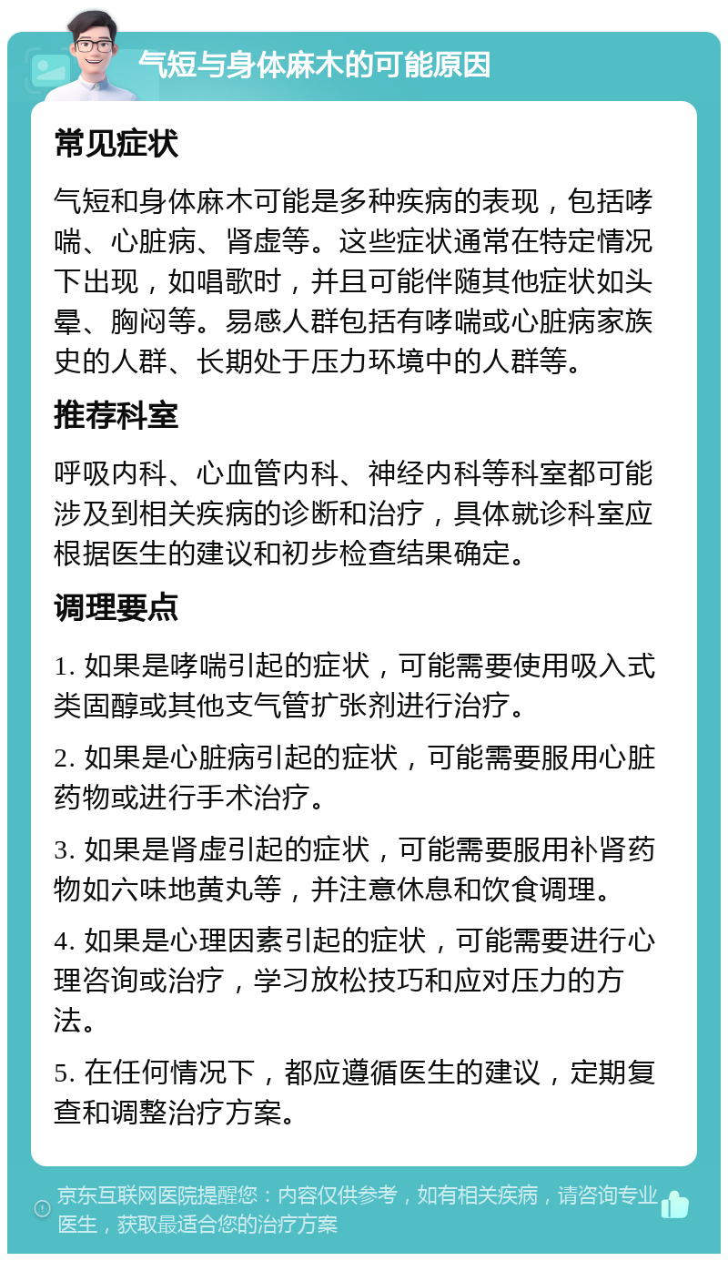 气短与身体麻木的可能原因 常见症状 气短和身体麻木可能是多种疾病的表现，包括哮喘、心脏病、肾虚等。这些症状通常在特定情况下出现，如唱歌时，并且可能伴随其他症状如头晕、胸闷等。易感人群包括有哮喘或心脏病家族史的人群、长期处于压力环境中的人群等。 推荐科室 呼吸内科、心血管内科、神经内科等科室都可能涉及到相关疾病的诊断和治疗，具体就诊科室应根据医生的建议和初步检查结果确定。 调理要点 1. 如果是哮喘引起的症状，可能需要使用吸入式类固醇或其他支气管扩张剂进行治疗。 2. 如果是心脏病引起的症状，可能需要服用心脏药物或进行手术治疗。 3. 如果是肾虚引起的症状，可能需要服用补肾药物如六味地黄丸等，并注意休息和饮食调理。 4. 如果是心理因素引起的症状，可能需要进行心理咨询或治疗，学习放松技巧和应对压力的方法。 5. 在任何情况下，都应遵循医生的建议，定期复查和调整治疗方案。