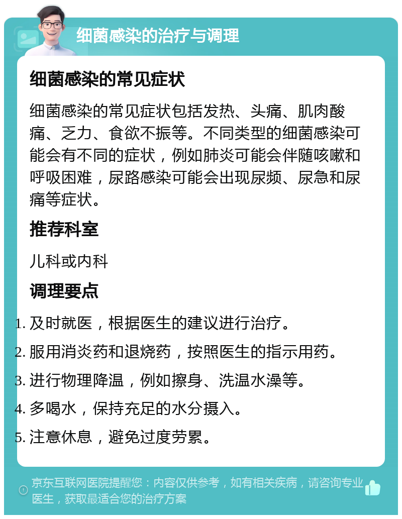 细菌感染的治疗与调理 细菌感染的常见症状 细菌感染的常见症状包括发热、头痛、肌肉酸痛、乏力、食欲不振等。不同类型的细菌感染可能会有不同的症状，例如肺炎可能会伴随咳嗽和呼吸困难，尿路感染可能会出现尿频、尿急和尿痛等症状。 推荐科室 儿科或内科 调理要点 及时就医，根据医生的建议进行治疗。 服用消炎药和退烧药，按照医生的指示用药。 进行物理降温，例如擦身、洗温水澡等。 多喝水，保持充足的水分摄入。 注意休息，避免过度劳累。