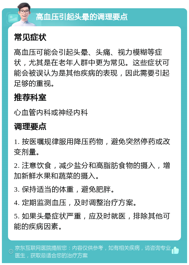 高血压引起头晕的调理要点 常见症状 高血压可能会引起头晕、头痛、视力模糊等症状，尤其是在老年人群中更为常见。这些症状可能会被误认为是其他疾病的表现，因此需要引起足够的重视。 推荐科室 心血管内科或神经内科 调理要点 1. 按医嘱规律服用降压药物，避免突然停药或改变剂量。 2. 注意饮食，减少盐分和高脂肪食物的摄入，增加新鲜水果和蔬菜的摄入。 3. 保持适当的体重，避免肥胖。 4. 定期监测血压，及时调整治疗方案。 5. 如果头晕症状严重，应及时就医，排除其他可能的疾病因素。