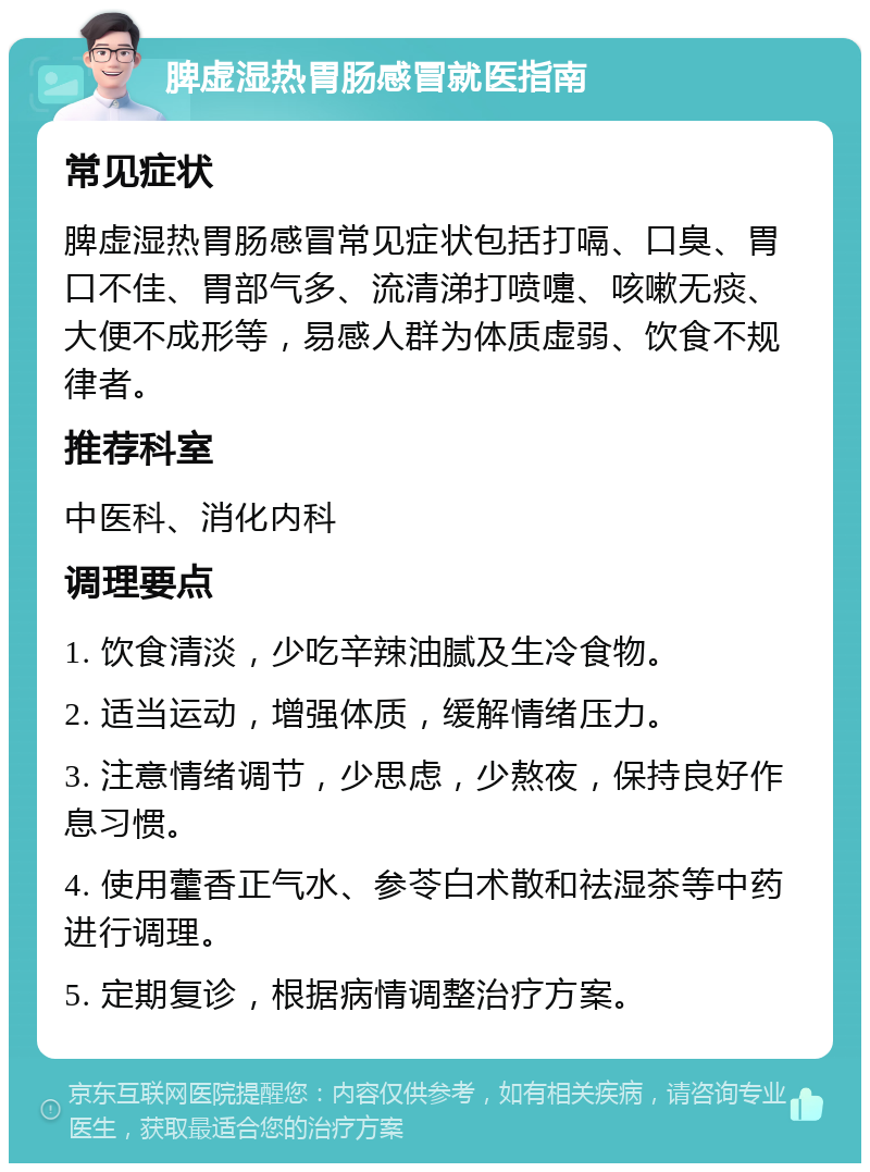 脾虚湿热胃肠感冒就医指南 常见症状 脾虚湿热胃肠感冒常见症状包括打嗝、口臭、胃口不佳、胃部气多、流清涕打喷嚏、咳嗽无痰、大便不成形等，易感人群为体质虚弱、饮食不规律者。 推荐科室 中医科、消化内科 调理要点 1. 饮食清淡，少吃辛辣油腻及生冷食物。 2. 适当运动，增强体质，缓解情绪压力。 3. 注意情绪调节，少思虑，少熬夜，保持良好作息习惯。 4. 使用藿香正气水、参苓白术散和祛湿茶等中药进行调理。 5. 定期复诊，根据病情调整治疗方案。