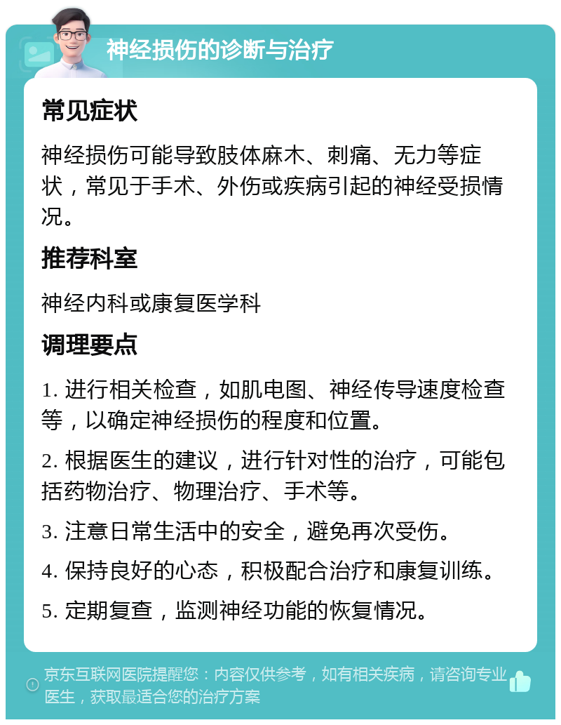 神经损伤的诊断与治疗 常见症状 神经损伤可能导致肢体麻木、刺痛、无力等症状，常见于手术、外伤或疾病引起的神经受损情况。 推荐科室 神经内科或康复医学科 调理要点 1. 进行相关检查，如肌电图、神经传导速度检查等，以确定神经损伤的程度和位置。 2. 根据医生的建议，进行针对性的治疗，可能包括药物治疗、物理治疗、手术等。 3. 注意日常生活中的安全，避免再次受伤。 4. 保持良好的心态，积极配合治疗和康复训练。 5. 定期复查，监测神经功能的恢复情况。