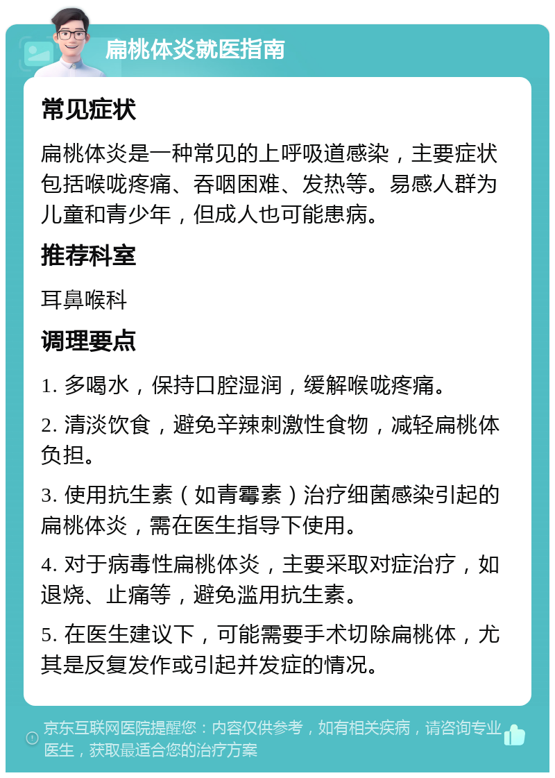 扁桃体炎就医指南 常见症状 扁桃体炎是一种常见的上呼吸道感染，主要症状包括喉咙疼痛、吞咽困难、发热等。易感人群为儿童和青少年，但成人也可能患病。 推荐科室 耳鼻喉科 调理要点 1. 多喝水，保持口腔湿润，缓解喉咙疼痛。 2. 清淡饮食，避免辛辣刺激性食物，减轻扁桃体负担。 3. 使用抗生素（如青霉素）治疗细菌感染引起的扁桃体炎，需在医生指导下使用。 4. 对于病毒性扁桃体炎，主要采取对症治疗，如退烧、止痛等，避免滥用抗生素。 5. 在医生建议下，可能需要手术切除扁桃体，尤其是反复发作或引起并发症的情况。