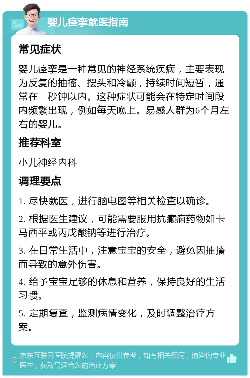 婴儿痉挛就医指南 常见症状 婴儿痉挛是一种常见的神经系统疾病，主要表现为反复的抽搐、摆头和冷颤，持续时间短暂，通常在一秒钟以内。这种症状可能会在特定时间段内频繁出现，例如每天晚上。易感人群为6个月左右的婴儿。 推荐科室 小儿神经内科 调理要点 1. 尽快就医，进行脑电图等相关检查以确诊。 2. 根据医生建议，可能需要服用抗癫痫药物如卡马西平或丙戊酸钠等进行治疗。 3. 在日常生活中，注意宝宝的安全，避免因抽搐而导致的意外伤害。 4. 给予宝宝足够的休息和营养，保持良好的生活习惯。 5. 定期复查，监测病情变化，及时调整治疗方案。