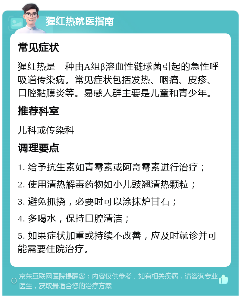 猩红热就医指南 常见症状 猩红热是一种由A组β溶血性链球菌引起的急性呼吸道传染病。常见症状包括发热、咽痛、皮疹、口腔黏膜炎等。易感人群主要是儿童和青少年。 推荐科室 儿科或传染科 调理要点 1. 给予抗生素如青霉素或阿奇霉素进行治疗； 2. 使用清热解毒药物如小儿豉翘清热颗粒； 3. 避免抓挠，必要时可以涂抹炉甘石； 4. 多喝水，保持口腔清洁； 5. 如果症状加重或持续不改善，应及时就诊并可能需要住院治疗。