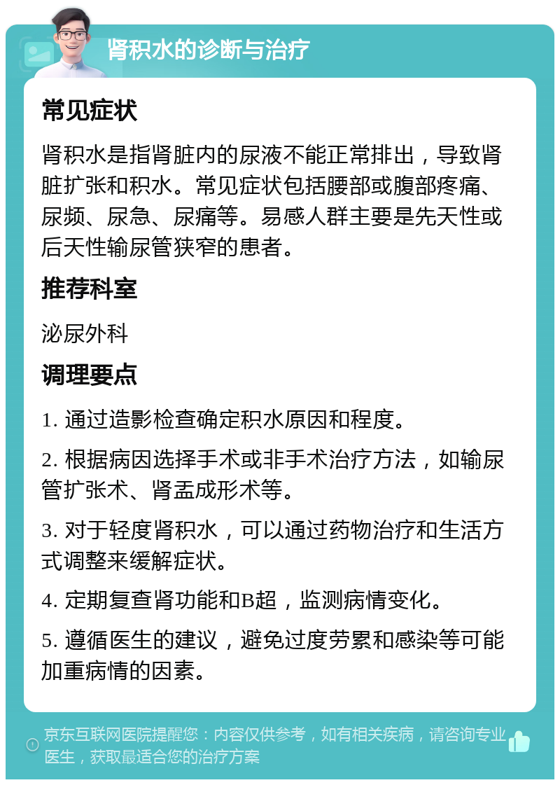 肾积水的诊断与治疗 常见症状 肾积水是指肾脏内的尿液不能正常排出，导致肾脏扩张和积水。常见症状包括腰部或腹部疼痛、尿频、尿急、尿痛等。易感人群主要是先天性或后天性输尿管狭窄的患者。 推荐科室 泌尿外科 调理要点 1. 通过造影检查确定积水原因和程度。 2. 根据病因选择手术或非手术治疗方法，如输尿管扩张术、肾盂成形术等。 3. 对于轻度肾积水，可以通过药物治疗和生活方式调整来缓解症状。 4. 定期复查肾功能和B超，监测病情变化。 5. 遵循医生的建议，避免过度劳累和感染等可能加重病情的因素。