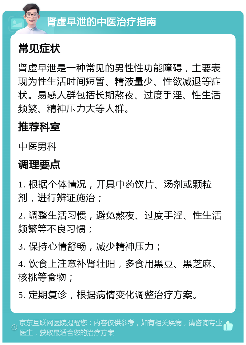 肾虚早泄的中医治疗指南 常见症状 肾虚早泄是一种常见的男性性功能障碍，主要表现为性生活时间短暂、精液量少、性欲减退等症状。易感人群包括长期熬夜、过度手淫、性生活频繁、精神压力大等人群。 推荐科室 中医男科 调理要点 1. 根据个体情况，开具中药饮片、汤剂或颗粒剂，进行辨证施治； 2. 调整生活习惯，避免熬夜、过度手淫、性生活频繁等不良习惯； 3. 保持心情舒畅，减少精神压力； 4. 饮食上注意补肾壮阳，多食用黑豆、黑芝麻、核桃等食物； 5. 定期复诊，根据病情变化调整治疗方案。