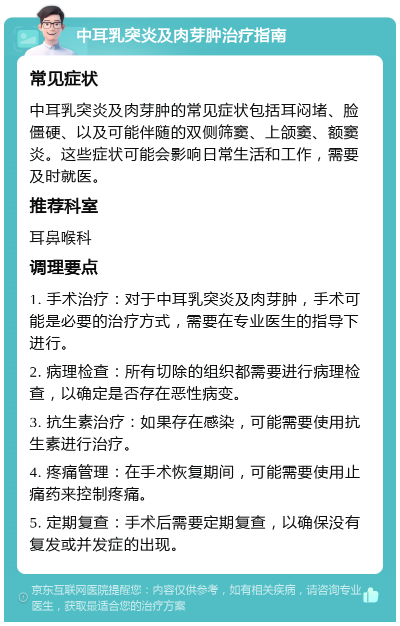 中耳乳突炎及肉芽肿治疗指南 常见症状 中耳乳突炎及肉芽肿的常见症状包括耳闷堵、脸僵硬、以及可能伴随的双侧筛窦、上颌窦、额窦炎。这些症状可能会影响日常生活和工作，需要及时就医。 推荐科室 耳鼻喉科 调理要点 1. 手术治疗：对于中耳乳突炎及肉芽肿，手术可能是必要的治疗方式，需要在专业医生的指导下进行。 2. 病理检查：所有切除的组织都需要进行病理检查，以确定是否存在恶性病变。 3. 抗生素治疗：如果存在感染，可能需要使用抗生素进行治疗。 4. 疼痛管理：在手术恢复期间，可能需要使用止痛药来控制疼痛。 5. 定期复查：手术后需要定期复查，以确保没有复发或并发症的出现。