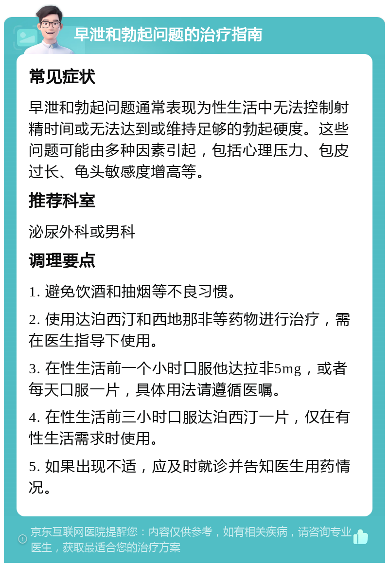 早泄和勃起问题的治疗指南 常见症状 早泄和勃起问题通常表现为性生活中无法控制射精时间或无法达到或维持足够的勃起硬度。这些问题可能由多种因素引起，包括心理压力、包皮过长、龟头敏感度增高等。 推荐科室 泌尿外科或男科 调理要点 1. 避免饮酒和抽烟等不良习惯。 2. 使用达泊西汀和西地那非等药物进行治疗，需在医生指导下使用。 3. 在性生活前一个小时口服他达拉非5mg，或者每天口服一片，具体用法请遵循医嘱。 4. 在性生活前三小时口服达泊西汀一片，仅在有性生活需求时使用。 5. 如果出现不适，应及时就诊并告知医生用药情况。