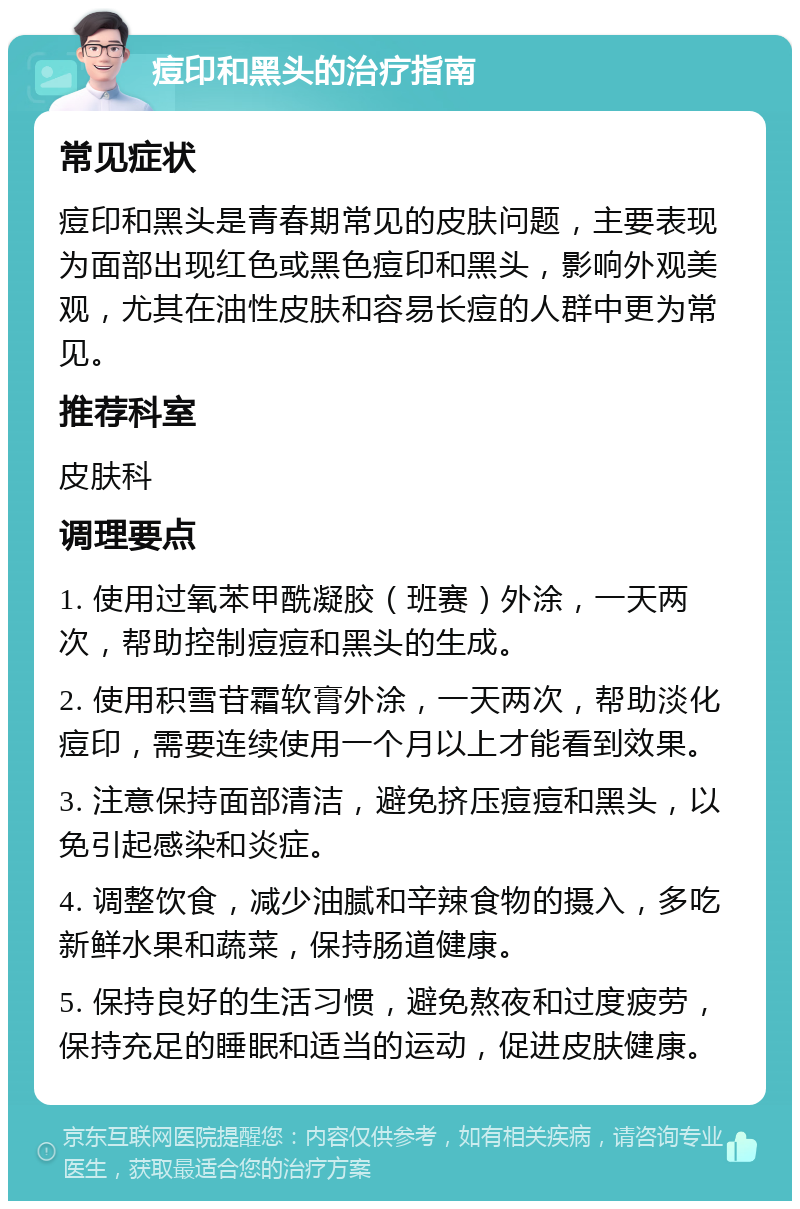 痘印和黑头的治疗指南 常见症状 痘印和黑头是青春期常见的皮肤问题，主要表现为面部出现红色或黑色痘印和黑头，影响外观美观，尤其在油性皮肤和容易长痘的人群中更为常见。 推荐科室 皮肤科 调理要点 1. 使用过氧苯甲酰凝胶（班赛）外涂，一天两次，帮助控制痘痘和黑头的生成。 2. 使用积雪苷霜软膏外涂，一天两次，帮助淡化痘印，需要连续使用一个月以上才能看到效果。 3. 注意保持面部清洁，避免挤压痘痘和黑头，以免引起感染和炎症。 4. 调整饮食，减少油腻和辛辣食物的摄入，多吃新鲜水果和蔬菜，保持肠道健康。 5. 保持良好的生活习惯，避免熬夜和过度疲劳，保持充足的睡眠和适当的运动，促进皮肤健康。