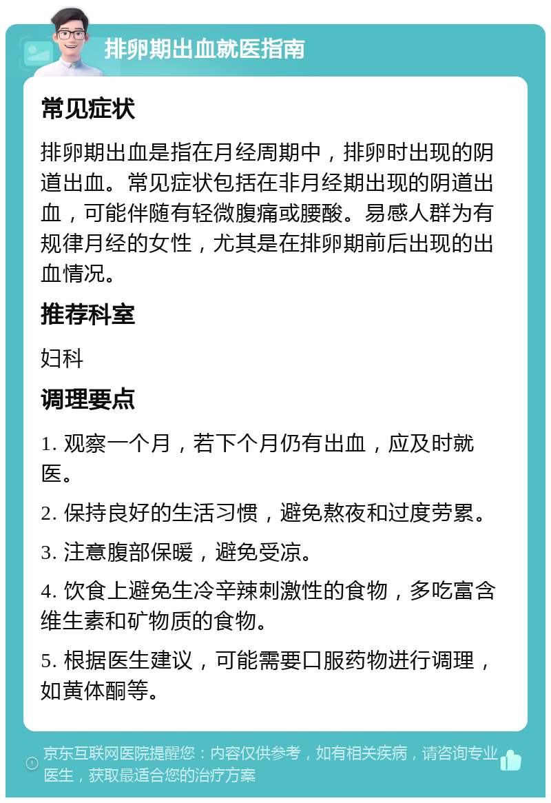 排卵期出血就医指南 常见症状 排卵期出血是指在月经周期中，排卵时出现的阴道出血。常见症状包括在非月经期出现的阴道出血，可能伴随有轻微腹痛或腰酸。易感人群为有规律月经的女性，尤其是在排卵期前后出现的出血情况。 推荐科室 妇科 调理要点 1. 观察一个月，若下个月仍有出血，应及时就医。 2. 保持良好的生活习惯，避免熬夜和过度劳累。 3. 注意腹部保暖，避免受凉。 4. 饮食上避免生冷辛辣刺激性的食物，多吃富含维生素和矿物质的食物。 5. 根据医生建议，可能需要口服药物进行调理，如黄体酮等。