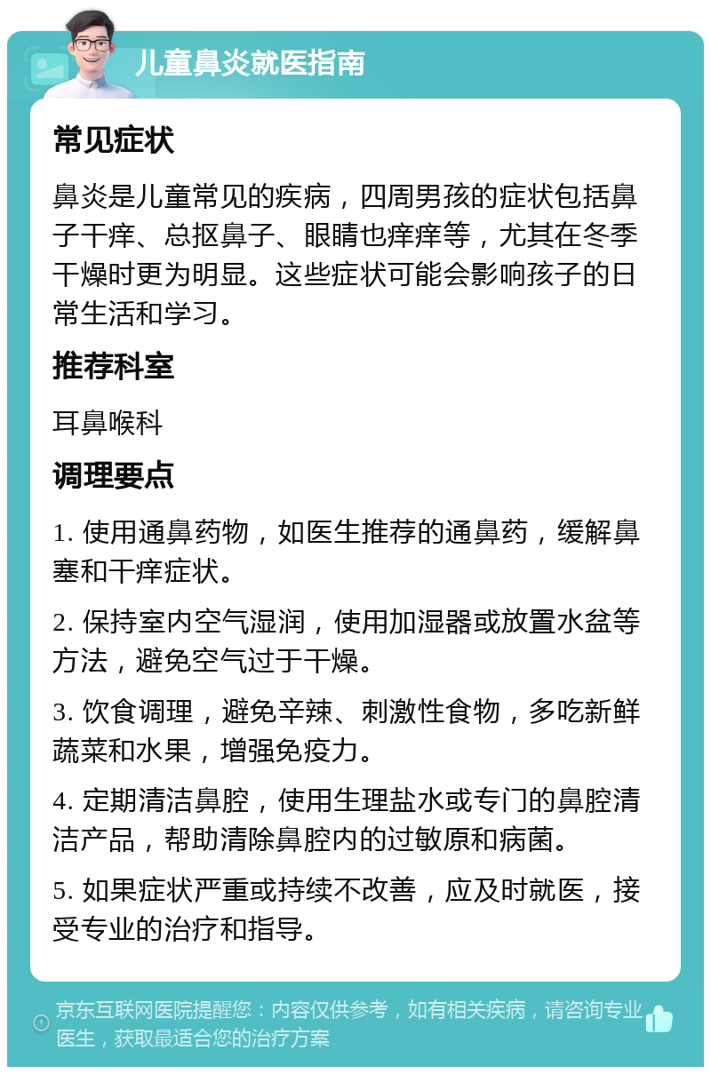 儿童鼻炎就医指南 常见症状 鼻炎是儿童常见的疾病，四周男孩的症状包括鼻子干痒、总抠鼻子、眼睛也痒痒等，尤其在冬季干燥时更为明显。这些症状可能会影响孩子的日常生活和学习。 推荐科室 耳鼻喉科 调理要点 1. 使用通鼻药物，如医生推荐的通鼻药，缓解鼻塞和干痒症状。 2. 保持室内空气湿润，使用加湿器或放置水盆等方法，避免空气过于干燥。 3. 饮食调理，避免辛辣、刺激性食物，多吃新鲜蔬菜和水果，增强免疫力。 4. 定期清洁鼻腔，使用生理盐水或专门的鼻腔清洁产品，帮助清除鼻腔内的过敏原和病菌。 5. 如果症状严重或持续不改善，应及时就医，接受专业的治疗和指导。