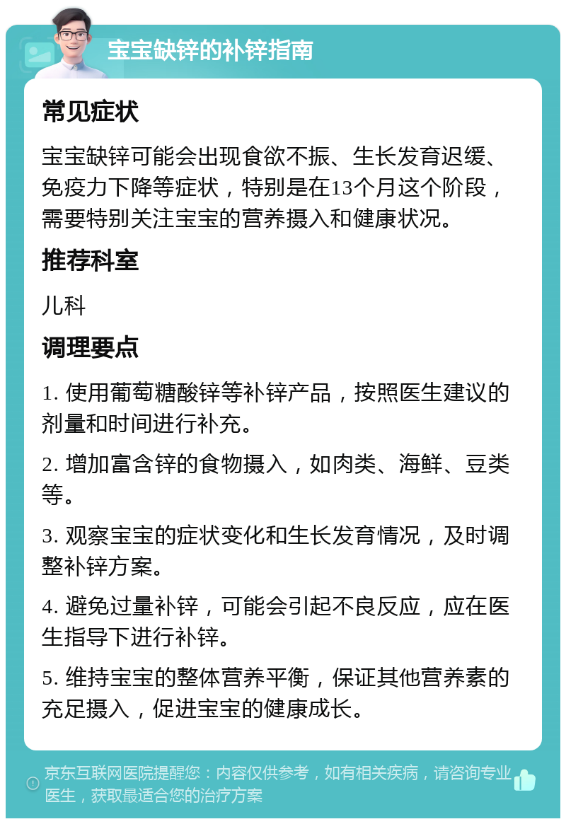 宝宝缺锌的补锌指南 常见症状 宝宝缺锌可能会出现食欲不振、生长发育迟缓、免疫力下降等症状，特别是在13个月这个阶段，需要特别关注宝宝的营养摄入和健康状况。 推荐科室 儿科 调理要点 1. 使用葡萄糖酸锌等补锌产品，按照医生建议的剂量和时间进行补充。 2. 增加富含锌的食物摄入，如肉类、海鲜、豆类等。 3. 观察宝宝的症状变化和生长发育情况，及时调整补锌方案。 4. 避免过量补锌，可能会引起不良反应，应在医生指导下进行补锌。 5. 维持宝宝的整体营养平衡，保证其他营养素的充足摄入，促进宝宝的健康成长。