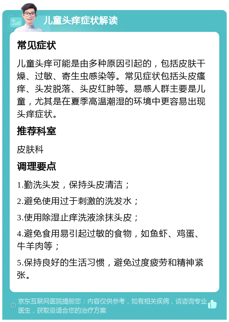 儿童头痒症状解读 常见症状 儿童头痒可能是由多种原因引起的，包括皮肤干燥、过敏、寄生虫感染等。常见症状包括头皮瘙痒、头发脱落、头皮红肿等。易感人群主要是儿童，尤其是在夏季高温潮湿的环境中更容易出现头痒症状。 推荐科室 皮肤科 调理要点 1.勤洗头发，保持头皮清洁； 2.避免使用过于刺激的洗发水； 3.使用除湿止痒洗液涂抹头皮； 4.避免食用易引起过敏的食物，如鱼虾、鸡蛋、牛羊肉等； 5.保持良好的生活习惯，避免过度疲劳和精神紧张。