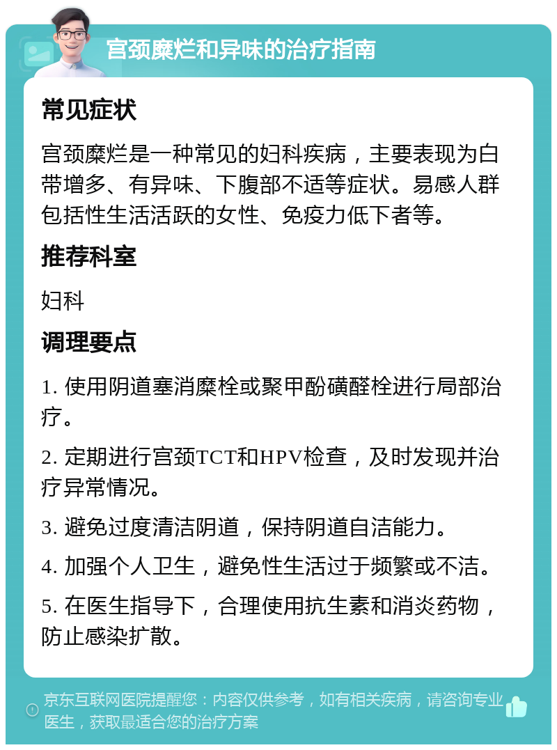 宫颈糜烂和异味的治疗指南 常见症状 宫颈糜烂是一种常见的妇科疾病，主要表现为白带增多、有异味、下腹部不适等症状。易感人群包括性生活活跃的女性、免疫力低下者等。 推荐科室 妇科 调理要点 1. 使用阴道塞消糜栓或聚甲酚磺醛栓进行局部治疗。 2. 定期进行宫颈TCT和HPV检查，及时发现并治疗异常情况。 3. 避免过度清洁阴道，保持阴道自洁能力。 4. 加强个人卫生，避免性生活过于频繁或不洁。 5. 在医生指导下，合理使用抗生素和消炎药物，防止感染扩散。