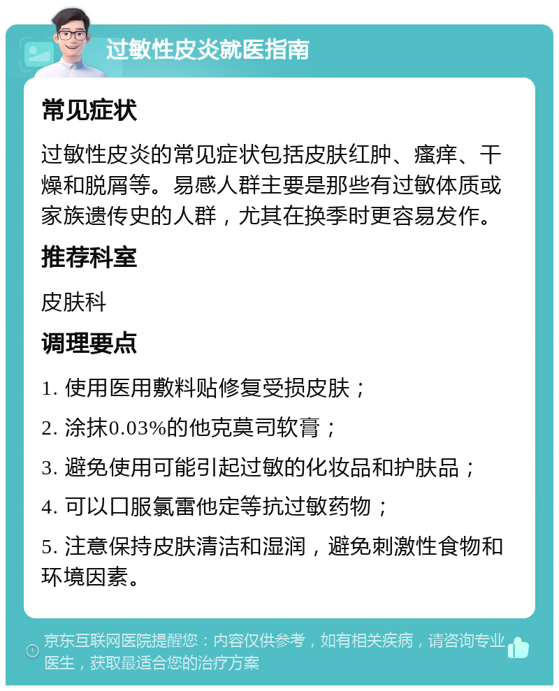 过敏性皮炎就医指南 常见症状 过敏性皮炎的常见症状包括皮肤红肿、瘙痒、干燥和脱屑等。易感人群主要是那些有过敏体质或家族遗传史的人群，尤其在换季时更容易发作。 推荐科室 皮肤科 调理要点 1. 使用医用敷料贴修复受损皮肤； 2. 涂抹0.03%的他克莫司软膏； 3. 避免使用可能引起过敏的化妆品和护肤品； 4. 可以口服氯雷他定等抗过敏药物； 5. 注意保持皮肤清洁和湿润，避免刺激性食物和环境因素。